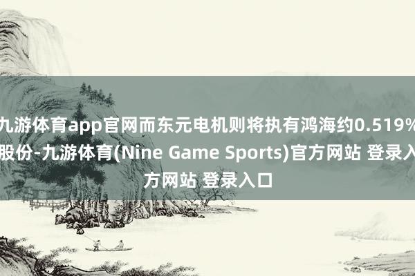 九游体育app官网而东元电机则将执有鸿海约0.519%的股份-九游体育(Nine Game Sports)官方网站 登录入口