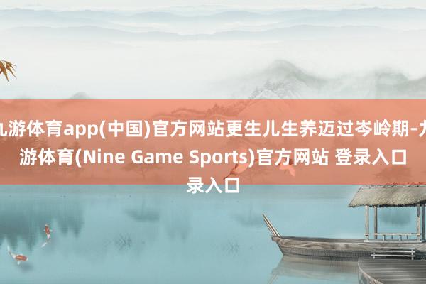 九游体育app(中国)官方网站更生儿生养迈过岑岭期-九游体育(Nine Game Sports)官方网站 登录入口