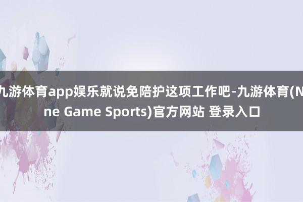 九游体育app娱乐就说免陪护这项工作吧-九游体育(Nine Game Sports)官方网站 登录入口