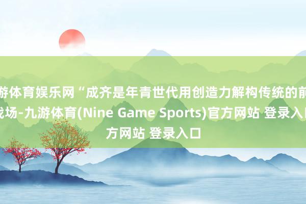 九游体育娱乐网“成齐是年青世代用创造力解构传统的前沿战场-九游体育(Nine Game Sports)官方网站 登录入口