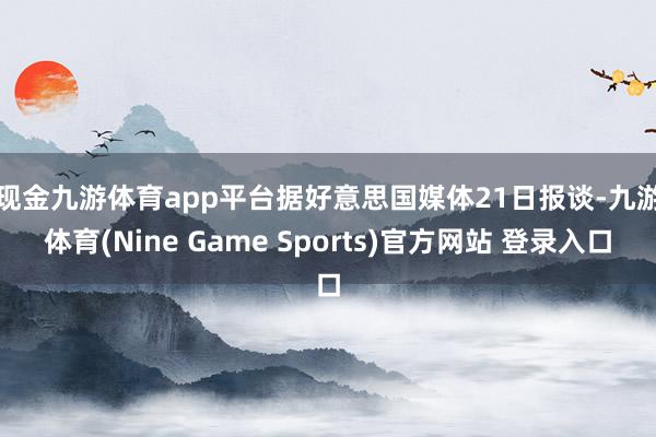 现金九游体育app平台　　据好意思国媒体21日报谈-九游体育(Nine Game Sports)官方网站 登录入口