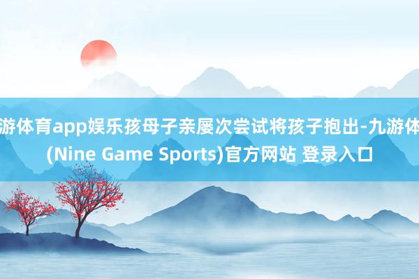 九游体育app娱乐孩母子亲屡次尝试将孩子抱出-九游体育(Nine Game Sports)官方网站 登录入口