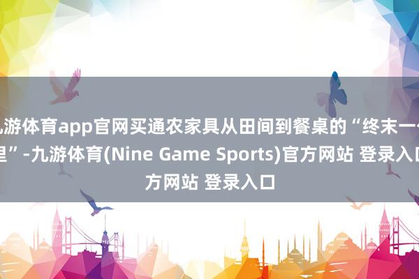九游体育app官网买通农家具从田间到餐桌的“终末一公里”-九游体育(Nine Game Sports)官方网站 登录入口