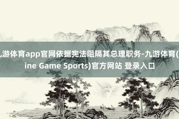九游体育app官网依据宪法阻隔其总理职务-九游体育(Nine Game Sports)官方网站 登录入口