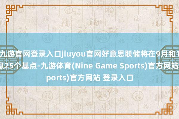 九游官网登录入口jiuyou官网好意思联储将在9月和12月各降息25个基点-九游体育(Nine Game Sports)官方网站 登录入口