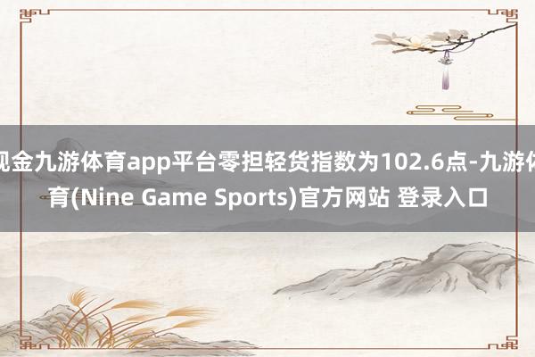 现金九游体育app平台零担轻货指数为102.6点-九游体育(Nine Game Sports)官方网站 登录入口