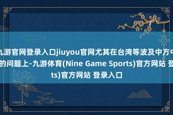 九游官网登录入口jiuyou官网尤其在台湾等波及中方中枢利益的问题上-九游体育(Nine Game Sports)官方网站 登录入口