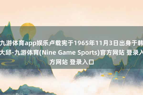 九游体育app娱乐卢载宪于1965年11月3日出身于韩国大邱-九游体育(Nine Game Sports)官方网站 登录入口